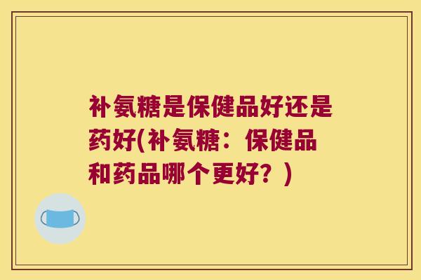 补氨糖是保健品好还是药好(补氨糖:保健品和药品哪个更好?)