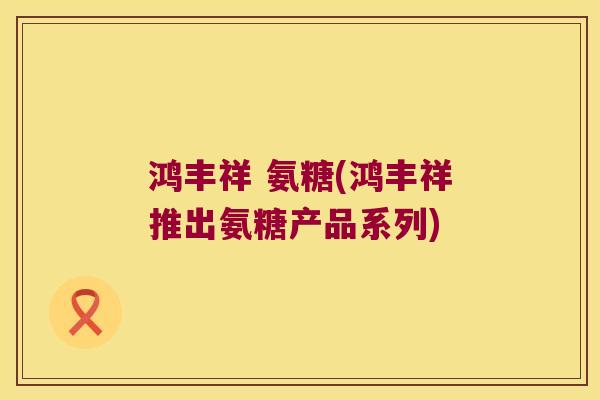 鸿丰祥 氨糖(鸿丰祥推出氨糖产品系列) 鸿丰祥 氨糖(鸿丰祥推出氨糖产品系列)