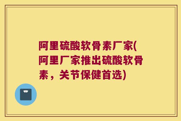 阿里硫酸软骨素厂家(阿里厂家推出硫酸软骨素，关节保健首选)