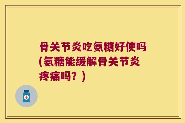 骨关节炎吃氨糖好使吗(氨糖能缓解骨关节炎疼痛吗？)