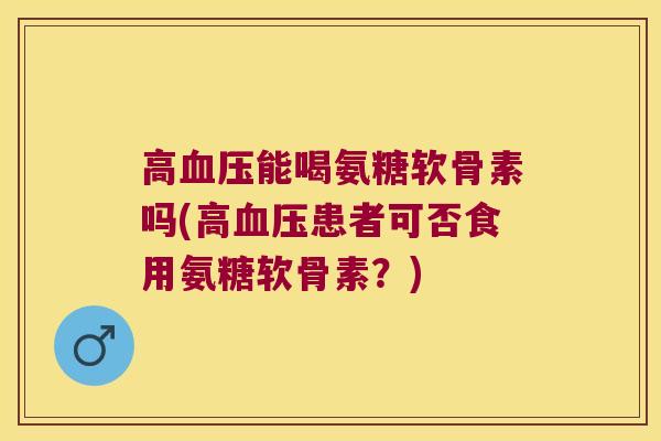 高血压能喝氨糖软骨素吗(高血压患者可否食用氨糖软骨素？)