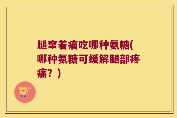 腿窜着痛吃哪种氨糖(哪种氨糖可缓解腿部疼痛?)