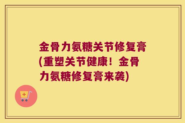 金骨力氨糖关节修复膏(重塑关节健康!金骨力氨糖修复膏来袭)