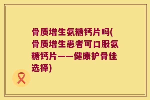 骨质增生氨糖钙片吗(骨质增生患者可口服氨糖钙片——健康护骨佳选择)
