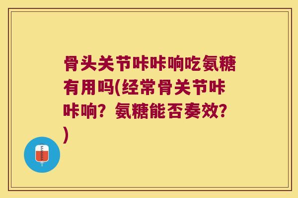 骨头关节咔咔响吃氨糖有用吗(经常骨关节咔咔响?氨糖能否奏效?)