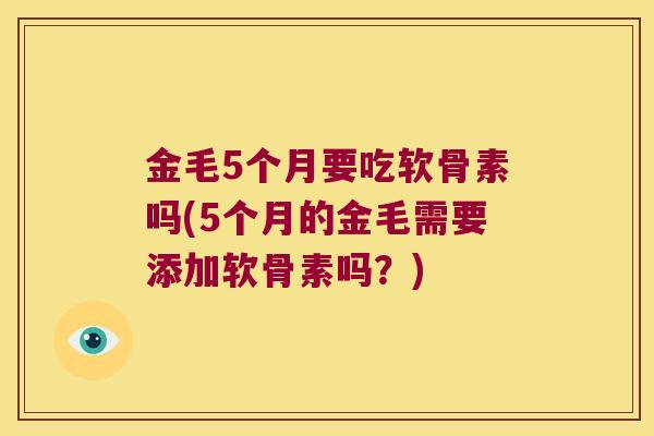 金毛5个月要吃软骨素吗(5个月的金毛需要添加软骨素吗?) 金毛5个月要吃软骨素吗(5个月的金毛需要添加软骨素吗?)