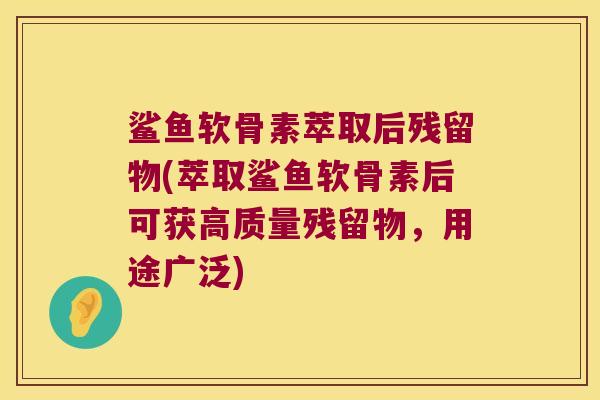 鲨鱼软骨素萃取后残留物(萃取鲨鱼软骨素后可获高质量残留物,用途广泛)