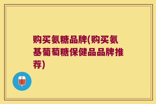 购买氨糖品牌(购买氨基葡萄糖保健品品牌推荐)
