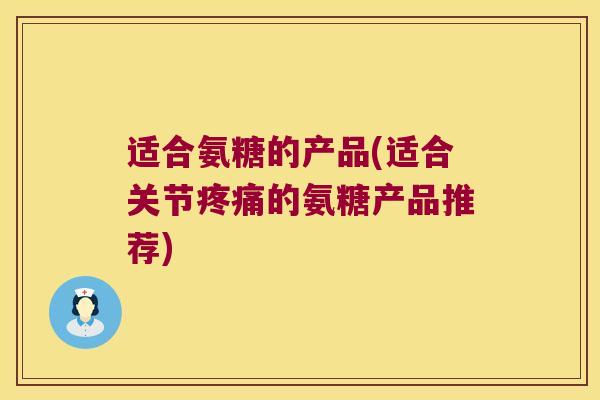 适合氨糖的产品(适合关节的氨糖产品推荐) 适合氨糖的产品(适合关节的氨糖产品推荐)