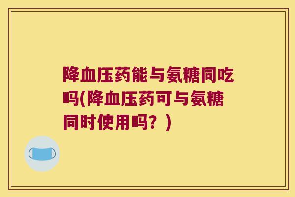 降血压药能与氨糖同吃吗(降血压药可与氨糖同时使用吗？)