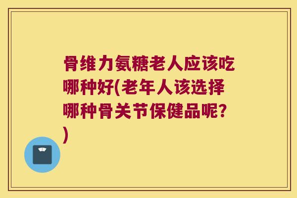 骨维力氨糖老人应该吃哪种好(老年人该选择哪种骨关节保健品呢?)