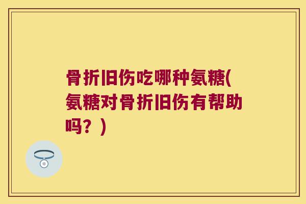 骨折旧伤吃哪种氨糖(氨糖对骨折旧伤有帮助吗?)