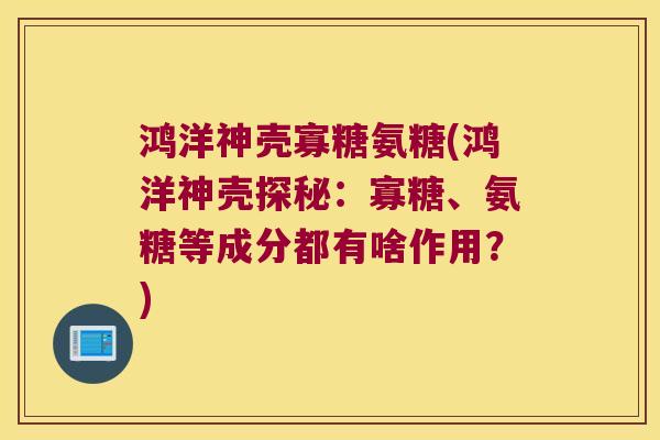 鸿洋神壳寡糖氨糖(鸿洋神壳探秘:寡糖、氨糖等成分都有啥作用?)