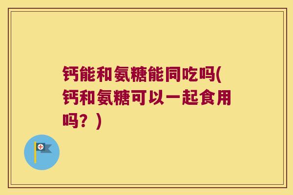 钙能和氨糖能同吃吗(钙和氨糖可以一起食用吗？)