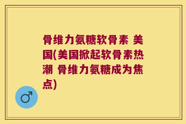 骨维力氨糖软骨素 美国(美国掀起软骨素热潮 骨维力氨糖成为焦点)