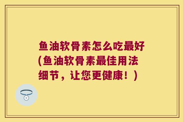 鱼油软骨素怎么吃最好(鱼油软骨素最佳用法细节,让您更健康!)