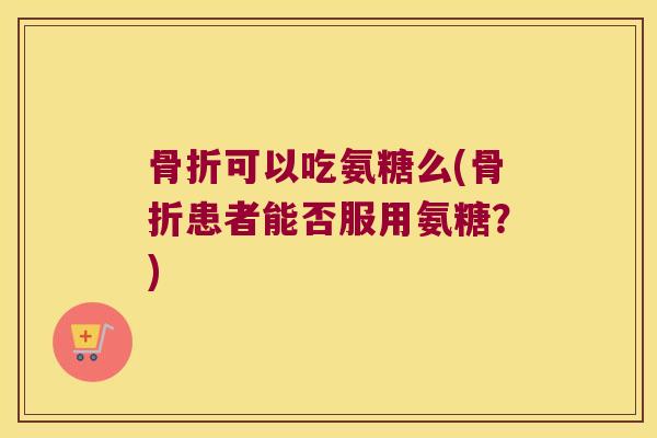骨折可以吃氨糖么(骨折患者能否服用氨糖？)