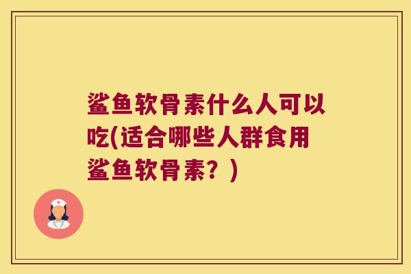 鲨鱼软骨素什么人可以吃(适合哪些人群食用鲨鱼软骨素?)