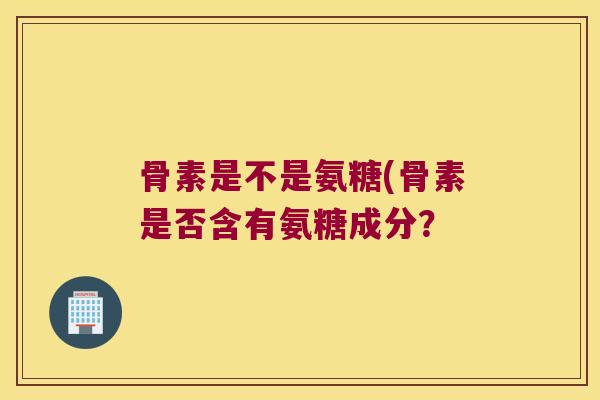 骨素是不是氨糖(骨素是否含有氨糖成分?