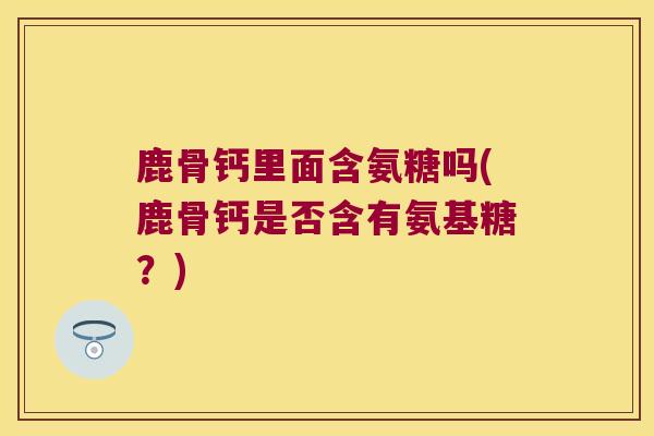 鹿骨钙里面含氨糖吗(鹿骨钙是否含有氨基糖?)
