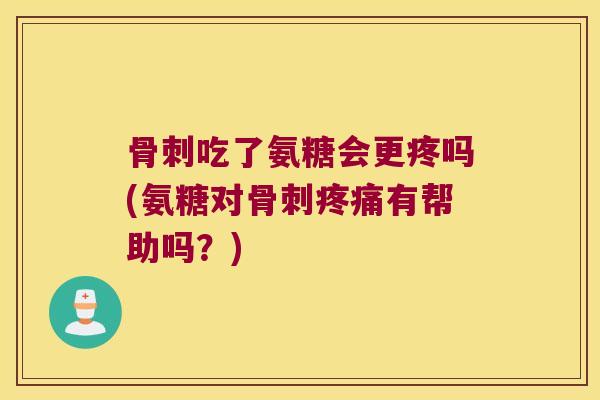 骨刺吃了氨糖会更疼吗(氨糖对骨刺疼痛有帮助吗?)