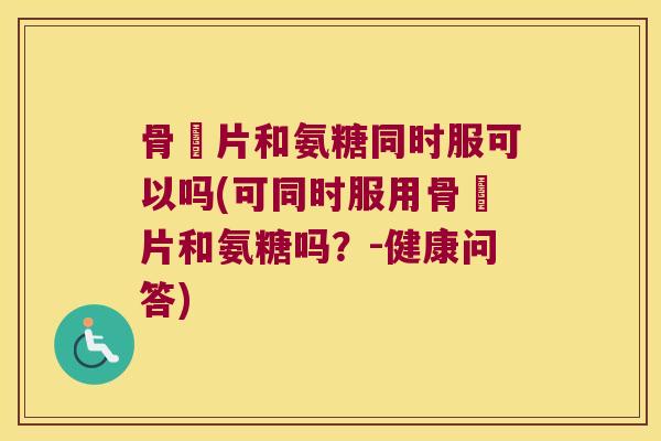 骨肰片和氨糖同时服可以吗(可同时服用骨肰片和氨糖吗?-健康问答)