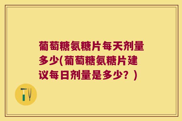 葡萄糖氨糖片每天剂量多少(葡萄糖氨糖片建议每日剂量是多少?)