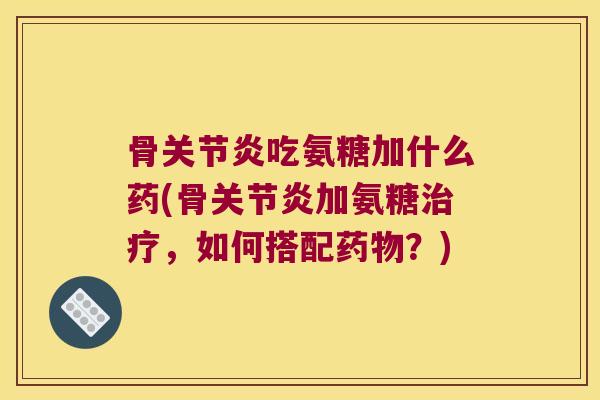 骨关节炎吃氨糖加什么药(骨关节炎加氨糖治疗,如何搭配药物?)