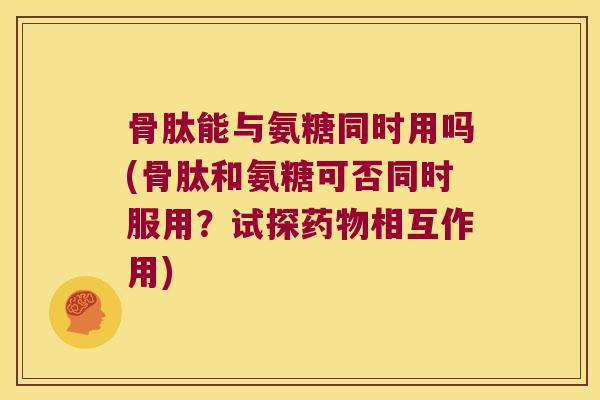 骨肽能与氨糖同时用吗(骨肽和氨糖可否同时服用?试探药物相互作用)