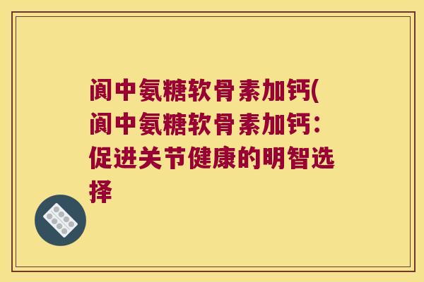 阆中氨糖软骨素加钙(阆中氨糖软骨素加钙:促进关节健康的明智选择