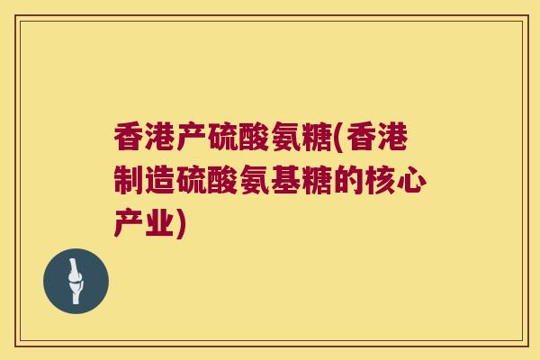 香港产硫酸氨糖(香港制造硫酸氨基糖的核心产业)