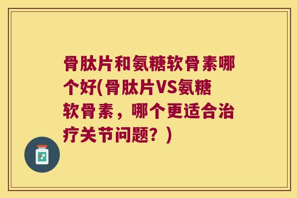 骨肽片和氨糖软骨素哪个好(骨肽片VS氨糖软骨素,哪个更适合治疗关节问题?)