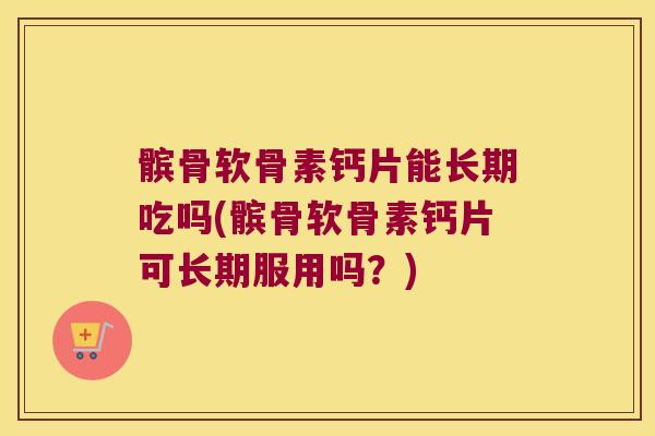 髌骨软骨素钙片能长期吃吗(髌骨软骨素钙片可长期服用吗？)