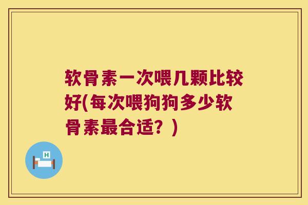软骨素一次喂几颗比较好(每次喂狗狗多少软骨素最合适?)