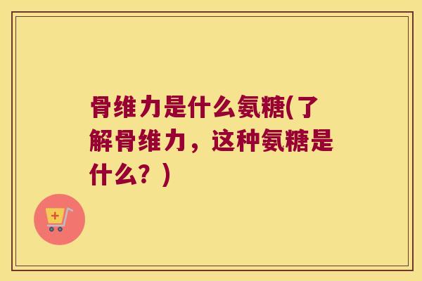 骨维力是什么氨糖(了解骨维力,这种氨糖是什么?) 骨维力是什么氨糖(了解骨维力,这种氨糖是什么?)