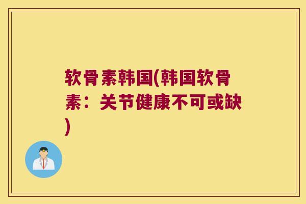 软骨素韩国(韩国软骨素:关节健康不可或缺)