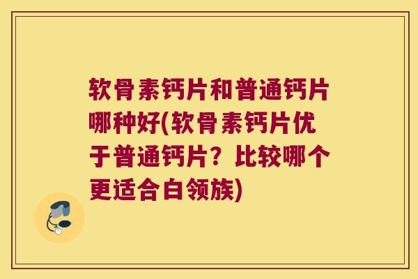软骨素钙片和普通钙片哪种好(软骨素钙片优于普通钙片?比较哪个更适合白领族)