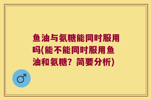 鱼油与氨糖能同时服用吗(能不能同时服用鱼油和氨糖?简要分析)
