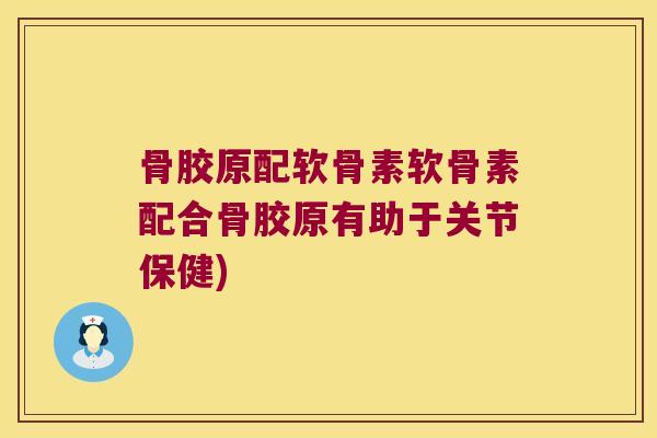 骨胶原配软骨素软骨素配合骨胶原有助于关节保健)