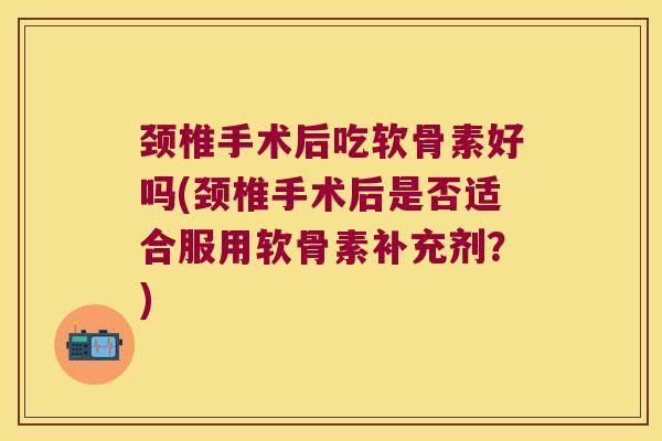 颈椎手术后吃软骨素好吗(颈椎手术后是否适合服用软骨素补充剂?)