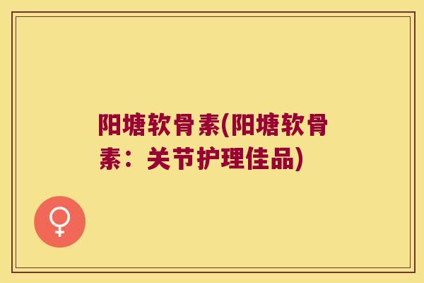 阳塘软骨素(阳塘软骨素:关节护理佳品)