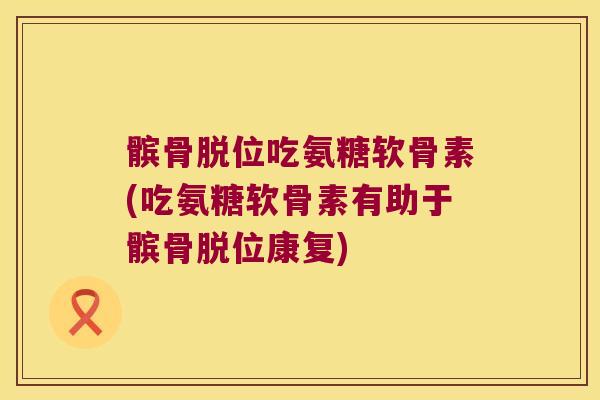 髌骨脱位吃氨糖软骨素(吃氨糖软骨素有助于髌骨脱位康复)