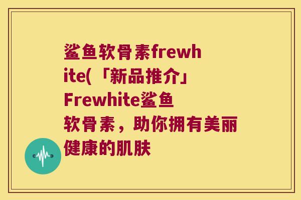 鲨鱼软骨素frewhite(「新品推介」Frewhite鲨鱼软骨素,助你拥有美丽健康的肌肤