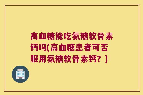高血糖能吃氨糖软骨素钙吗(高血糖患者可否服用氨糖软骨素钙？)
