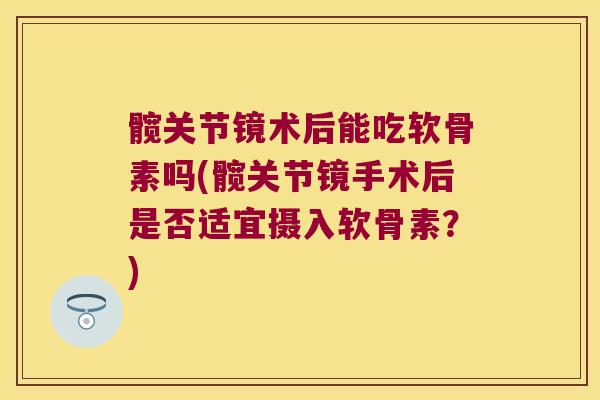 髋关节镜术后能吃软骨素吗(髋关节镜手术后是否适宜摄入软骨素?)