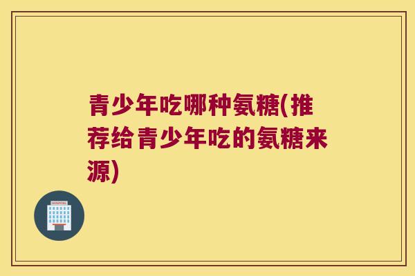 青少年吃哪种氨糖(推荐给青少年吃的氨糖来源)