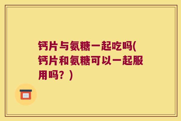 钙片与氨糖一起吃吗(钙片和氨糖可以一起服用吗?)