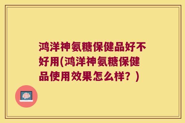 鸿洋神氨糖保健品好不好用(鸿洋神氨糖保健品使用效果怎么样？)