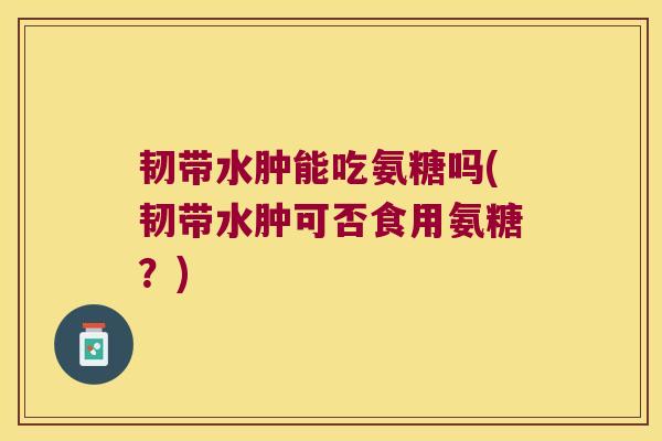 韧带水肿能吃氨糖吗(韧带水肿可否食用氨糖?)
