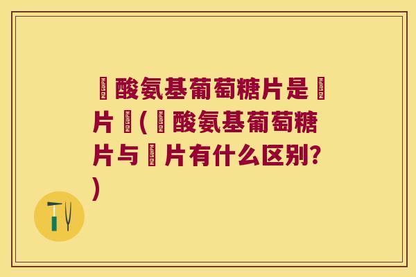 鹽酸氨基葡萄糖片是鈣片嗎(鹽酸氨基葡萄糖片与鈣片有什么区别?)